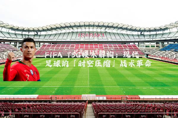 FIFA TSG技术解构:现代足球的「时空压缩」战术革命