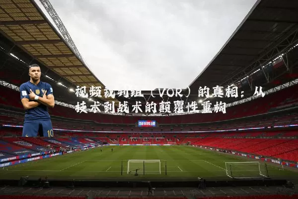 视频裁判组（VOR）的真相：从技术到战术的颠覆性重构
